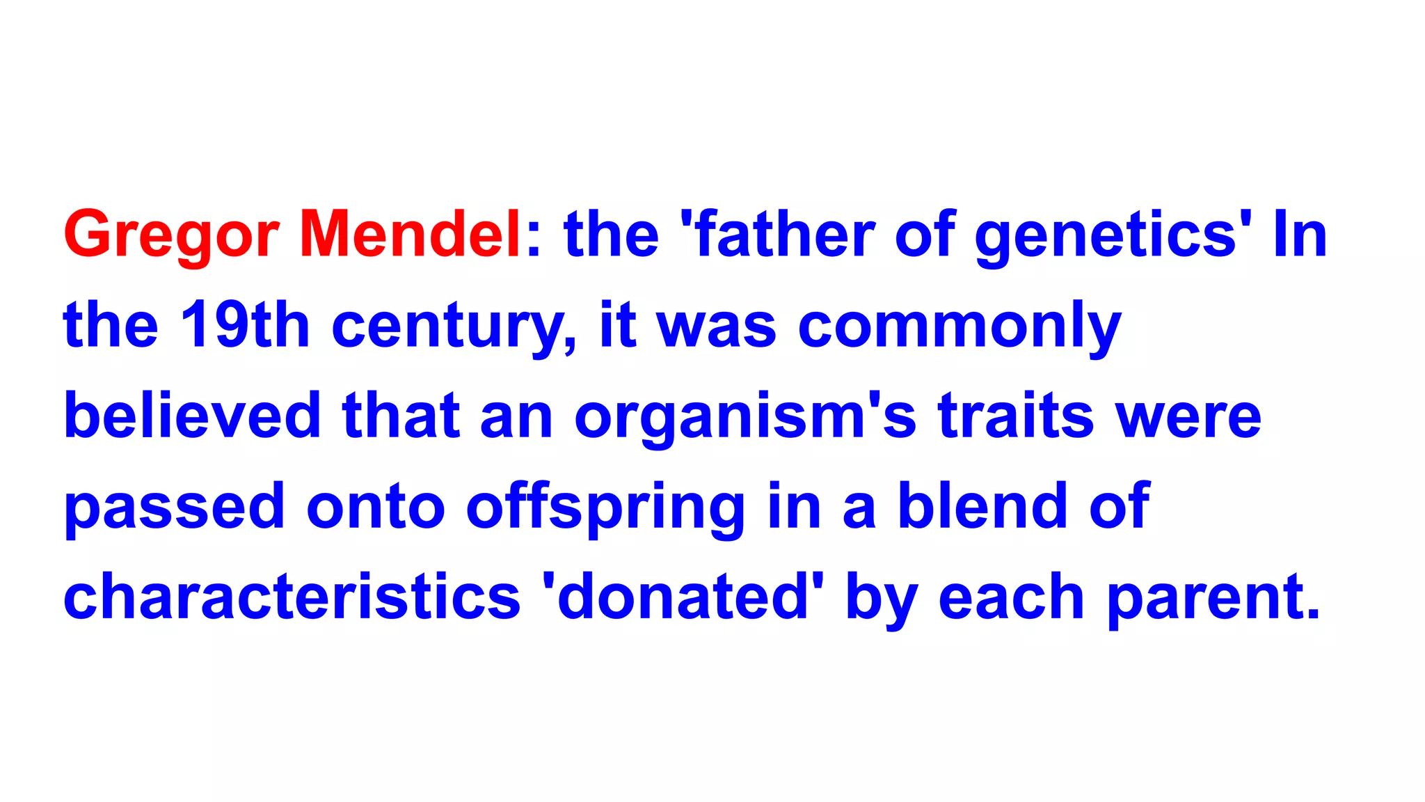 Gregor Mendel: the 'father of genetics' In
the 19th century, it was commonly
believed that an organism's traits were
passed onto offspring in a blend of
characteristics 'donated' by each parent.
 