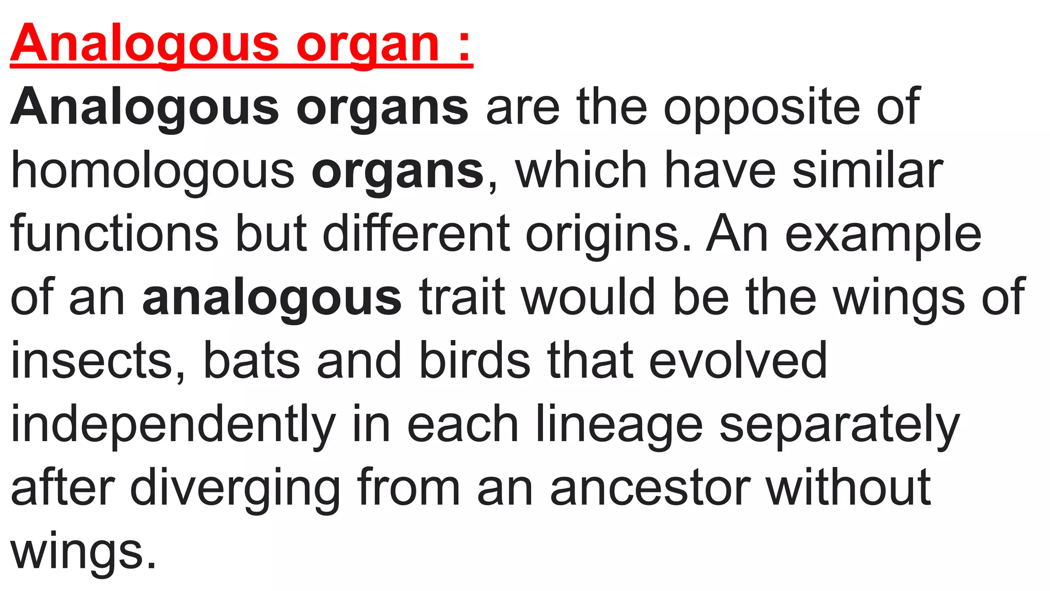 Analogous organ :
Analogous organs are the opposite of
homologous organs, which have similar
functions but different origins. An example
of an analogous trait would be the wings of
insects, bats and birds that evolved
independently in each lineage separately
after diverging from an ancestor without
wings.
 