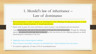 1. Mendel's law of inheritance –
Law of dominance
• The characteristics or traits of parents are transmitted to their offsprings through genes present on their
chromosomes during the process of sexual reproduction.
• Genes work in pairs. For every trait there is a pair of genes ( one dominant and one recessive).
• Each parent passes only one of the two genes of the pair for each characteristic. Though the offspring
inherits two genes for each trait from its parents but the trait shown by the offspring depends on which
inherited gene is dominant of the two.
• Applicable only to heterozygous condition.
• When 2 factors controlling a character are dissimilar then 1 factor dominate the other factor.
• It is used to explain the 3:1 ratio of F2 of monohybrid cross.
 