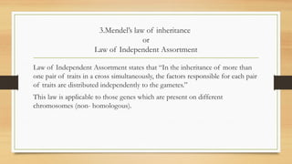 3.Mendel’s law of inheritance
or
Law of Independent Assortment
Law of Independent Assortment states that “In the inheritance of more than
one pair of traits in a cross simultaneously, the factors responsible for each pair
of traits are distributed independently to the gametes.”
This law is applicable to those genes which are present on different
chromosomes (non- homologous).
 