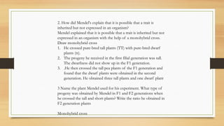 2. How did Mendel's explain that it is possible that a trait is
inherited but not expressed in an organism?
Mendel explained that it is possible that a trait is inherited but not
expressed in an organism with the help of a monohybrid cross.
Draw monohybrid cross
1. He crossed pure-bred tall plants (TT) with pure-bred dwarf
plants (tt).
2. The progeny he received in the first filial generation was tall.
The dwarfness did not show up in the F1 generation.
3. .He then crossed the tall pea plants of the F1 generation and
found that the dwarf plants were obtained in the second
generation. He obtained three tall plants and one dwarf plant
3 Name the plant Mendel used for his experiment. What type of
progeny was obtained by Mendel in F1 and F2 generations when
he crossed the tall and short plants? Write the ratio he obtained in
F2 generation plants
Monohybrid cross
 