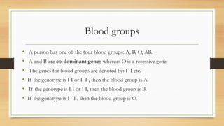 Blood groups
• A person has one of the four blood groups: A, B, O, AB.
• A and B are co-dominant genes whereas O is a recessive gene.
• The genes for blood groups are denoted by: I I etc.
• If the genotype is I I or I I , then the blood group is A.
• If the genotype is I I or I I, then the blood group is B.
• If the genotype is I I , then the blood group is O.
 