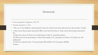 Homework
• In text questions of page no. 143, 147
• Exercise question- 1 ,4,11
• “The sex of the children is determined by what they inherit from their father and not their mother.” Justify.
• A blue colour flower plant denoted by BB is cross bred with that of white colour flower plant denoted by
bb.
(a) State the colour of flower you would expect in their F1 generation plants.
(b) What must be the percentage of white flower plants in F2 generation if flowers of F1 plants are self-
pollinated?
(c) State the expected ratio of the genotypes BB and Bb in the F2 progeny. [Delhi]
Answer.
 