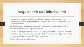 Acquired trait and Inherited trait
• A trait of an organism which is not inherited but develops in response to the
environment is called an acquired trait. Acquired traits cannot be passed on to the
future generations.
Ex: Knowledge of doing something or any characteristic which was caused due to
environmental factors and not present by birth .
• A trait of an organism which is caused by a change in its DNA or genes is called an
inherited trait. These are characteristics which we receive from our parents. Only

these traits can be transmitted to future generations.
Ex: Eye colour, skin complexion etc.
 