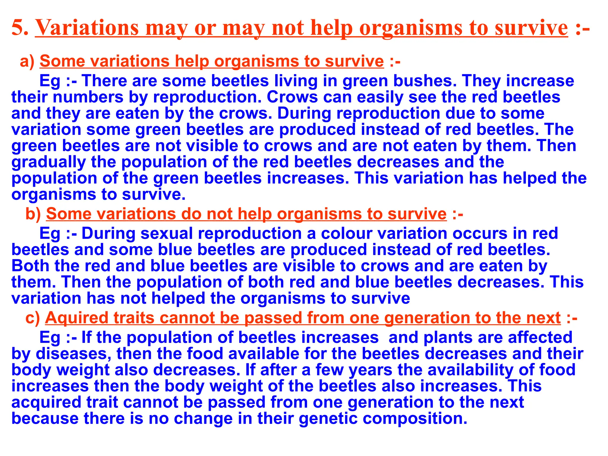 5. Variations may or may not help organisms to survive :-
a) Some variations help organisms to survive :-
Eg :- There are some beetles living in green bushes. They increase
their numbers by reproduction. Crows can easily see the red beetles
and they are eaten by the crows. During reproduction due to some
variation some green beetles are produced instead of red beetles. The
green beetles are not visible to crows and are not eaten by them. Then
gradually the population of the red beetles decreases and the
population of the green beetles increases. This variation has helped the
organisms to survive.
b) Some variations do not help organisms to survive :-
Eg :- During sexual reproduction a colour variation occurs in red
beetles and some blue beetles are produced instead of red beetles.
Both the red and blue beetles are visible to crows and are eaten by
them. Then the population of both red and blue beetles decreases. This
variation has not helped the organisms to survive
c) Aquired traits cannot be passed from one generation to the next :-
Eg :- If the population of beetles increases and plants are affected
by diseases, then the food available for the beetles decreases and their
body weight also decreases. If after a few years the availability of food
increases then the body weight of the beetles also increases. This
acquired trait cannot be passed from one generation to the next
because there is no change in their genetic composition.
 