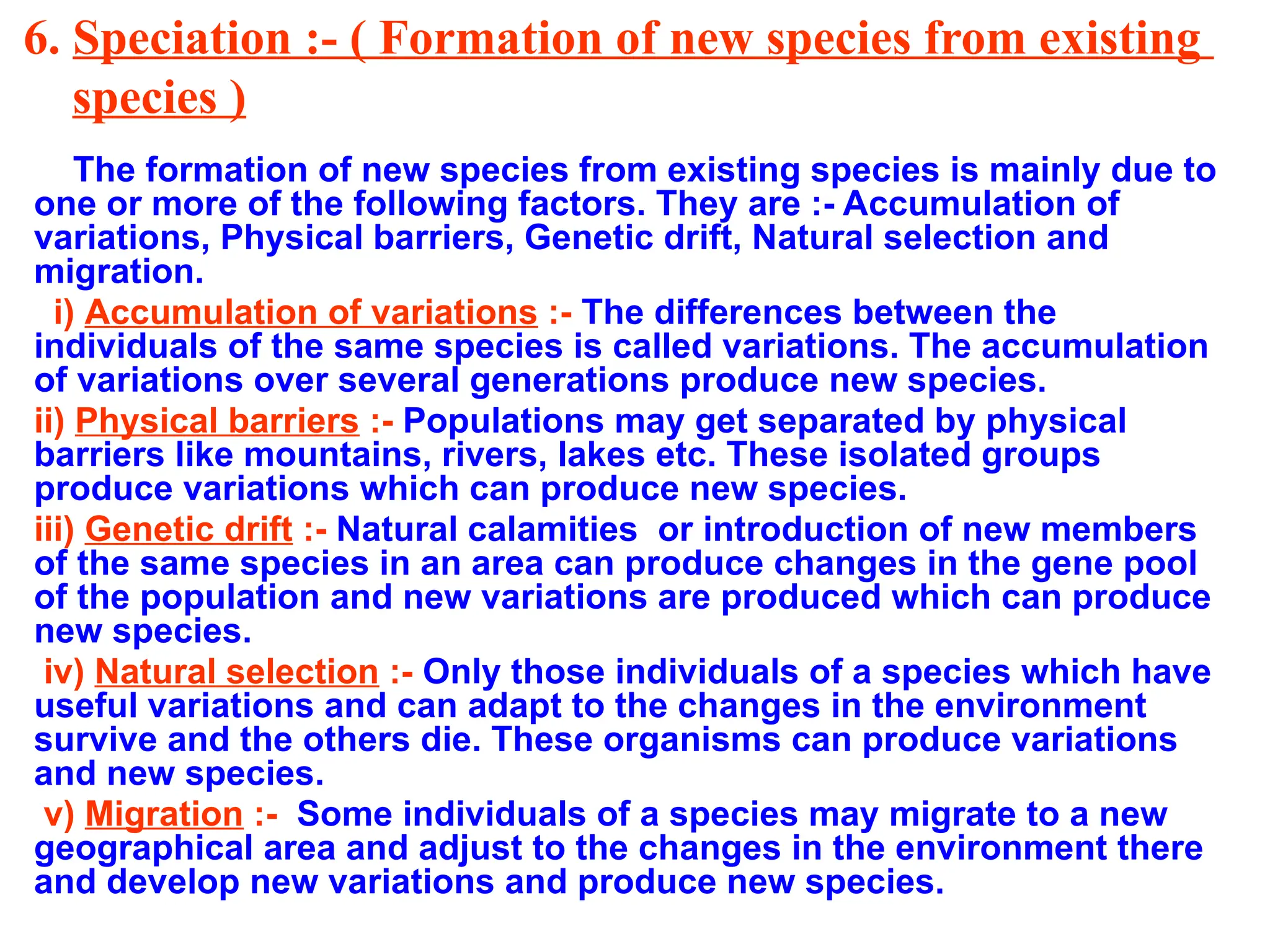 6. Speciation :- ( Formation of new species from existing
species )
The formation of new species from existing species is mainly due to
one or more of the following factors. They are :- Accumulation of
variations, Physical barriers, Genetic drift, Natural selection and
migration.
i) Accumulation of variations :- The differences between the
individuals of the same species is called variations. The accumulation
of variations over several generations produce new species.
ii) Physical barriers :- Populations may get separated by physical
barriers like mountains, rivers, lakes etc. These isolated groups
produce variations which can produce new species.
iii) Genetic drift :- Natural calamities or introduction of new members
of the same species in an area can produce changes in the gene pool
of the population and new variations are produced which can produce
new species.
iv) Natural selection :- Only those individuals of a species which have
useful variations and can adapt to the changes in the environment
survive and the others die. These organisms can produce variations
and new species.
v) Migration :- Some individuals of a species may migrate to a new
geographical area and adjust to the changes in the environment there
and develop new variations and produce new species.
 