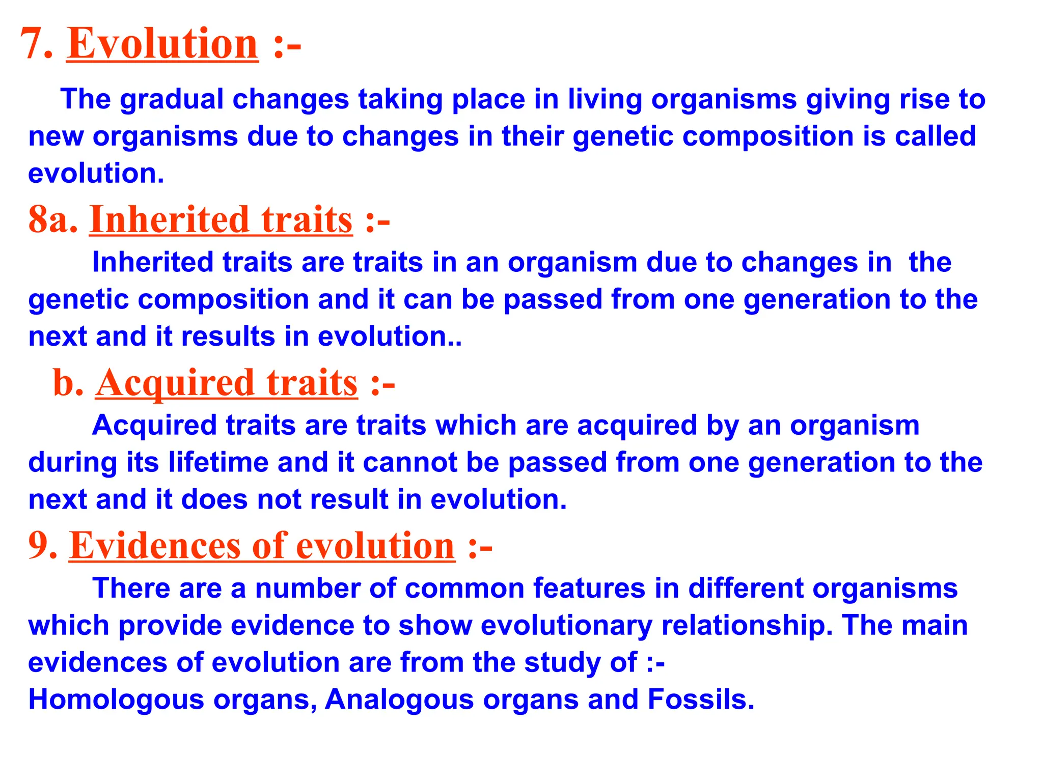 7. Evolution :-
The gradual changes taking place in living organisms giving rise to
new organisms due to changes in their genetic composition is called
evolution.
8a. Inherited traits :-
Inherited traits are traits in an organism due to changes in the
genetic composition and it can be passed from one generation to the
next and it results in evolution..
b. Acquired traits :-
Acquired traits are traits which are acquired by an organism
during its lifetime and it cannot be passed from one generation to the
next and it does not result in evolution.
9. Evidences of evolution :-
There are a number of common features in different organisms
which provide evidence to show evolutionary relationship. The main
evidences of evolution are from the study of :-
Homologous organs, Analogous organs and Fossils.
 
