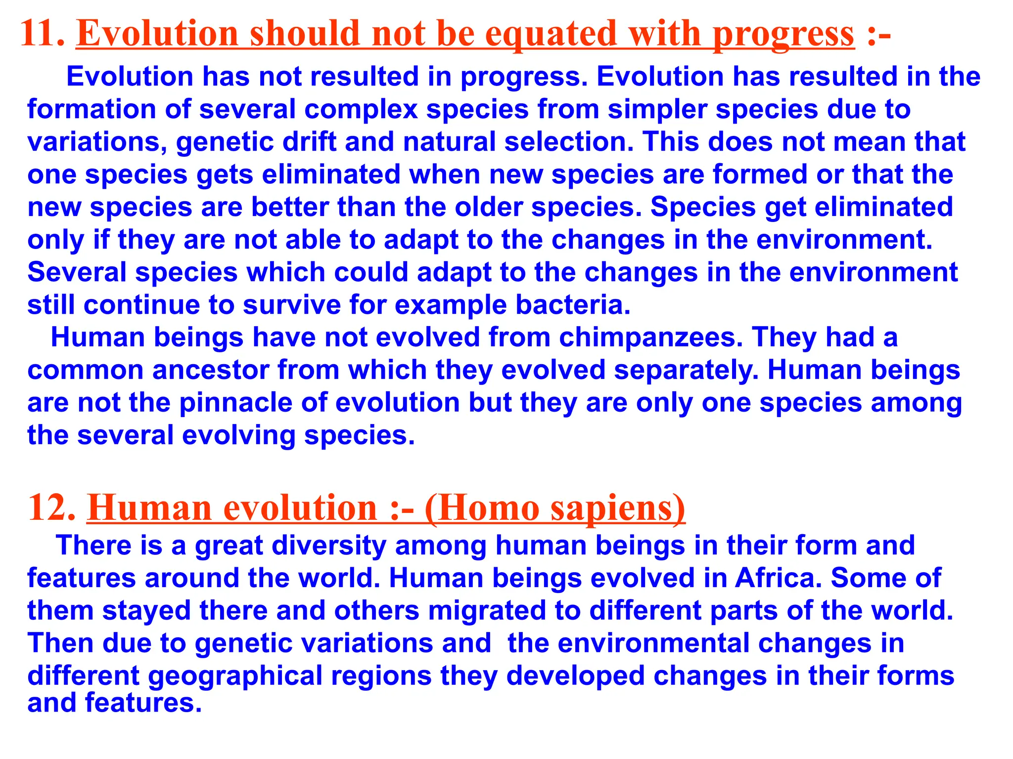 11. Evolution should not be equated with progress :-
Evolution has not resulted in progress. Evolution has resulted in the
formation of several complex species from simpler species due to
variations, genetic drift and natural selection. This does not mean that
one species gets eliminated when new species are formed or that the
new species are better than the older species. Species get eliminated
only if they are not able to adapt to the changes in the environment.
Several species which could adapt to the changes in the environment
still continue to survive for example bacteria.
Human beings have not evolved from chimpanzees. They had a
common ancestor from which they evolved separately. Human beings
are not the pinnacle of evolution but they are only one species among
the several evolving species.
12. Human evolution :- (Homo sapiens)
There is a great diversity among human beings in their form and
features around the world. Human beings evolved in Africa. Some of
them stayed there and others migrated to different parts of the world.
Then due to genetic variations and the environmental changes in
different geographical regions they developed changes in their forms
and features.
 