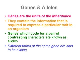 Genes & Alleles
• Genes are the units of the inheritance
• They contain the information that is
required to express a particular trait in
an organism
• Genes which code for a pair of
contrasting characters are known as
alleles
• Different forms of the same gene are said
to be alleles
 