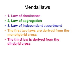 Mendal laws
• 1. Law of dominance
• 2, Law of segregation
• 3. Law of independent assortment
• The first two laws are derived from the
monohybrid cross
• The third law is derived from the
dihybrid cross
 
