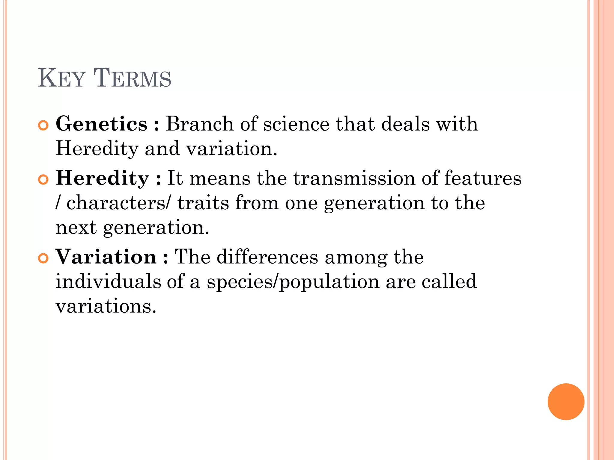 KEY TERMS
 Genetics : Branch of science that deals with
Heredity and variation.
 Heredity : It means the transmission of features
/ characters/ traits from one generation to the
next generation.
 Variation : The differences among the
individuals of a species/population are called
variations.
 
