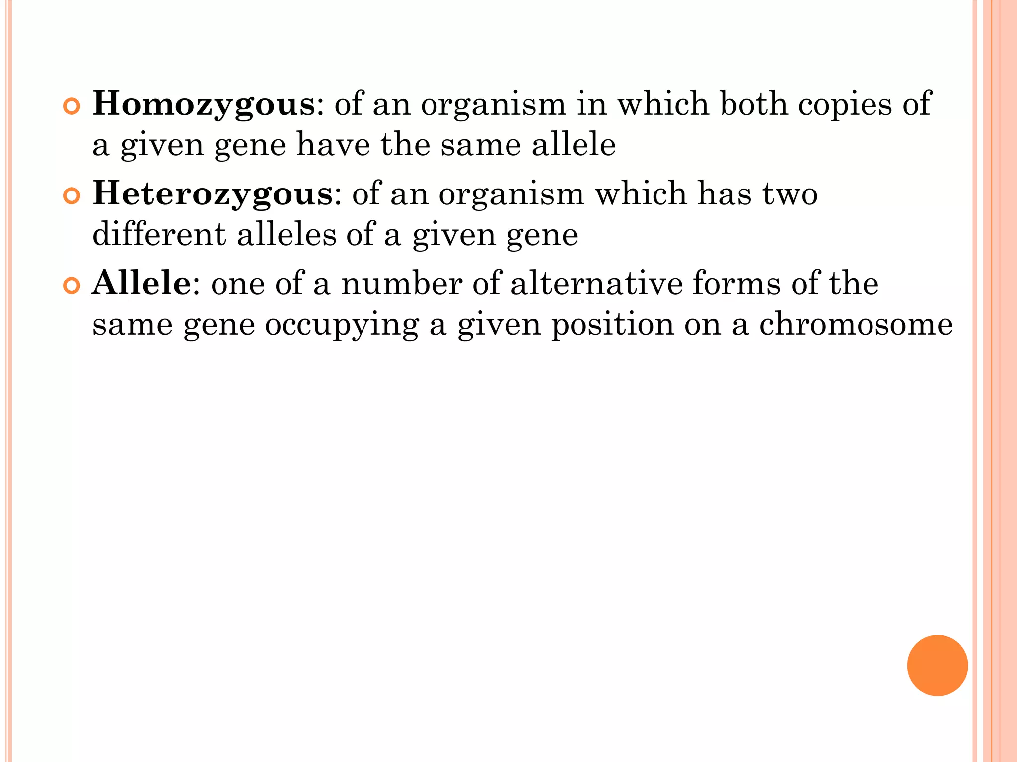  Homozygous: of an organism in which both copies of
a given gene have the same allele
 Heterozygous: of an organism which has two
different alleles of a given gene
 Allele: one of a number of alternative forms of the
same gene occupying a given position on a chromosome
 