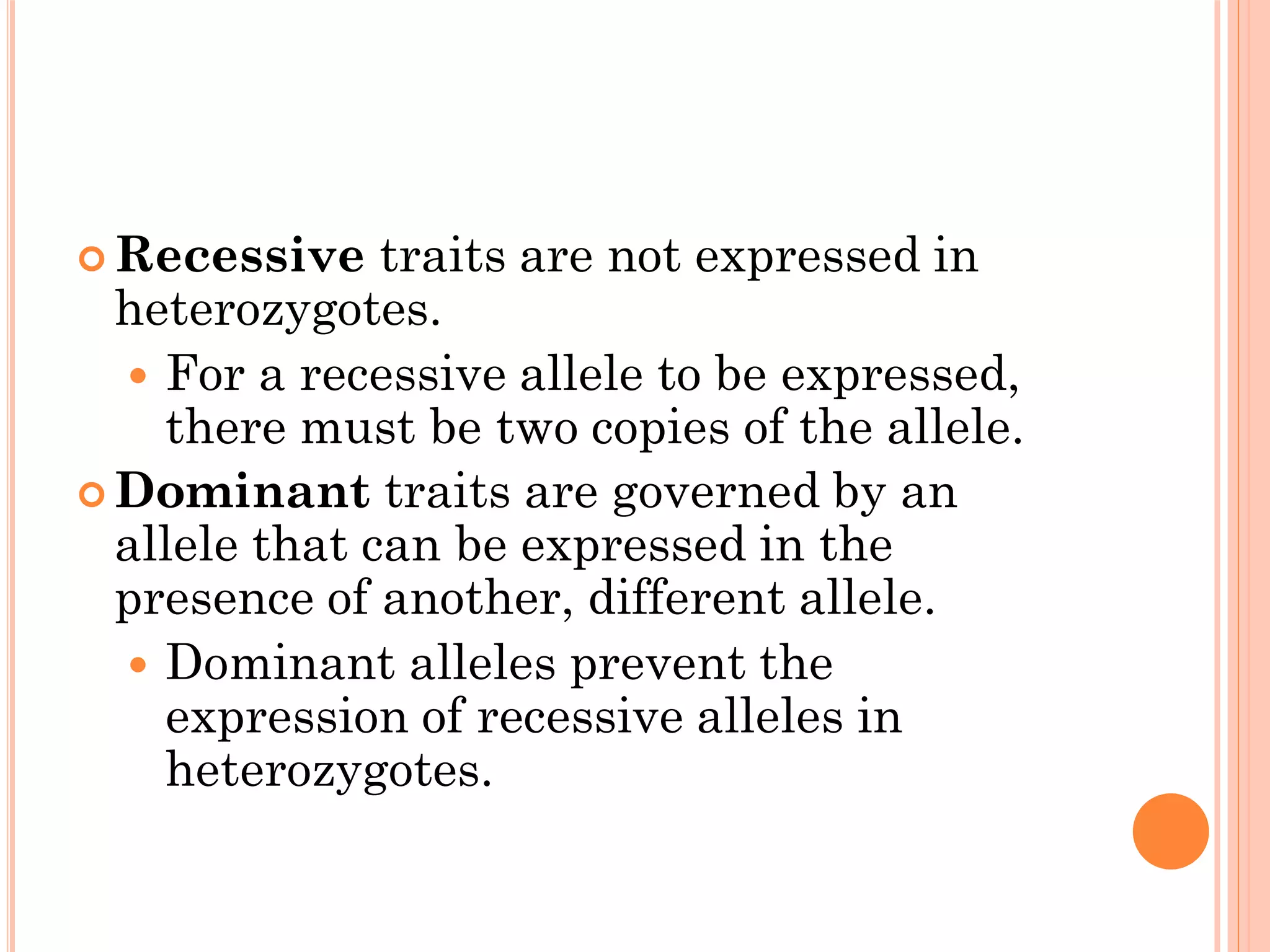  Recessive traits are not expressed in
heterozygotes.
 For a recessive allele to be expressed,
there must be two copies of the allele.
 Dominant traits are governed by an
allele that can be expressed in the
presence of another, different allele.
 Dominant alleles prevent the
expression of recessive alleles in
heterozygotes.
 