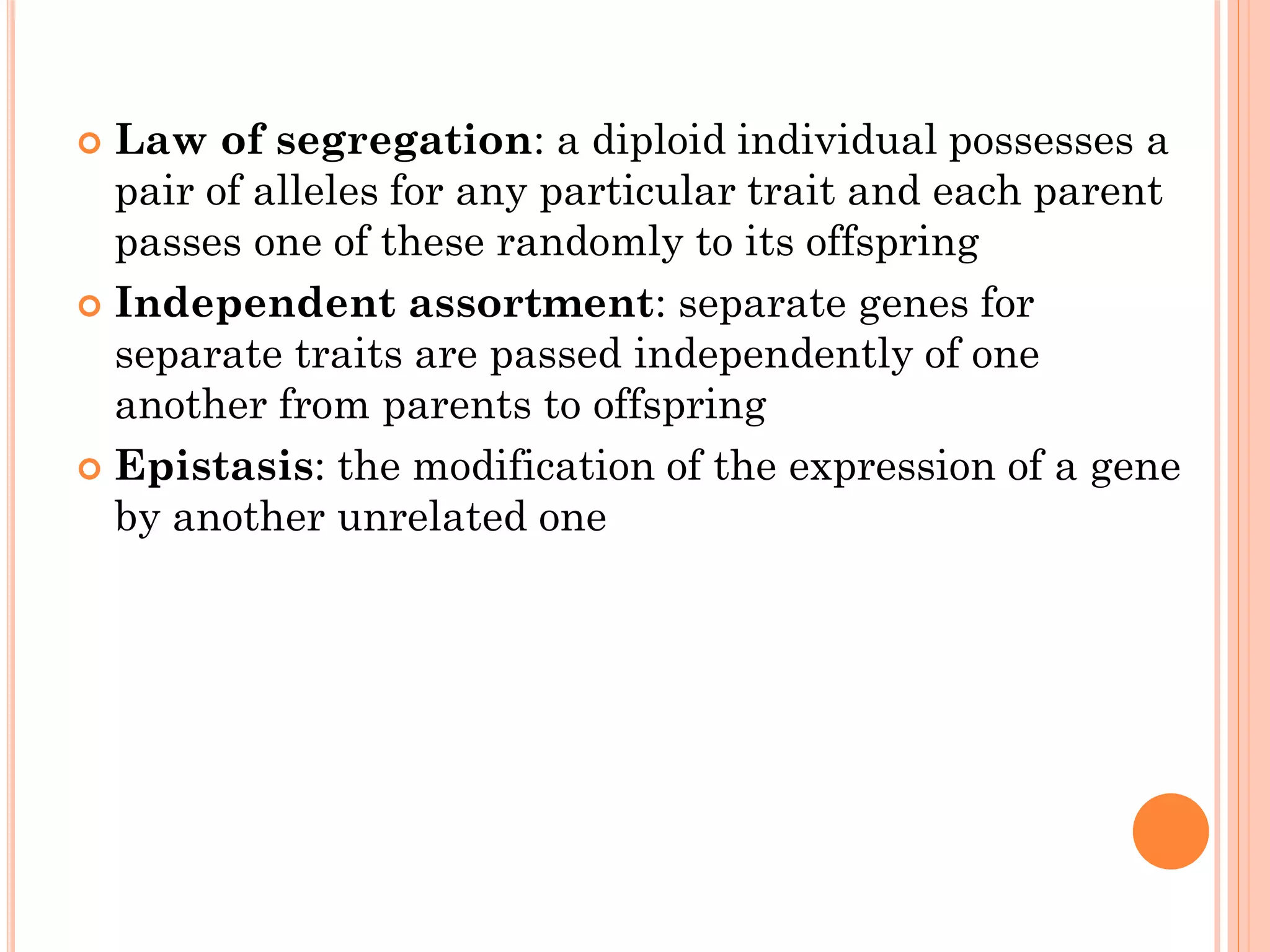  Law of segregation: a diploid individual possesses a
pair of alleles for any particular trait and each parent
passes one of these randomly to its offspring
 Independent assortment: separate genes for
separate traits are passed independently of one
another from parents to offspring
 Epistasis: the modification of the expression of a gene
by another unrelated one
 