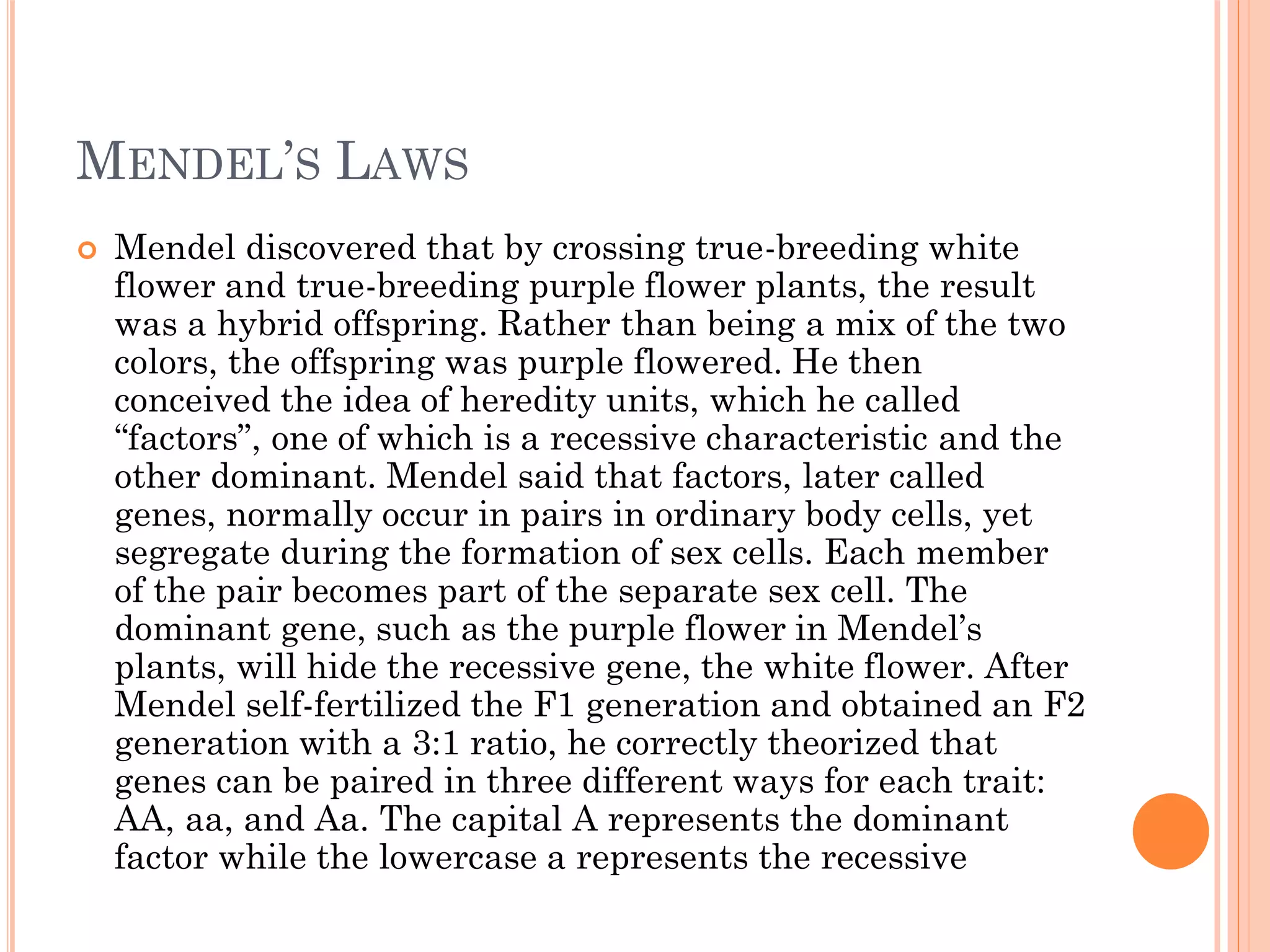 MENDEL’S LAWS
 Mendel discovered that by crossing true-breeding white
flower and true-breeding purple flower plants, the result
was a hybrid offspring. Rather than being a mix of the two
colors, the offspring was purple flowered. He then
conceived the idea of heredity units, which he called
“factors”, one of which is a recessive characteristic and the
other dominant. Mendel said that factors, later called
genes, normally occur in pairs in ordinary body cells, yet
segregate during the formation of sex cells. Each member
of the pair becomes part of the separate sex cell. The
dominant gene, such as the purple flower in Mendel’s
plants, will hide the recessive gene, the white flower. After
Mendel self-fertilized the F1 generation and obtained an F2
generation with a 3:1 ratio, he correctly theorized that
genes can be paired in three different ways for each trait:
AA, aa, and Aa. The capital A represents the dominant
factor while the lowercase a represents the recessive
 