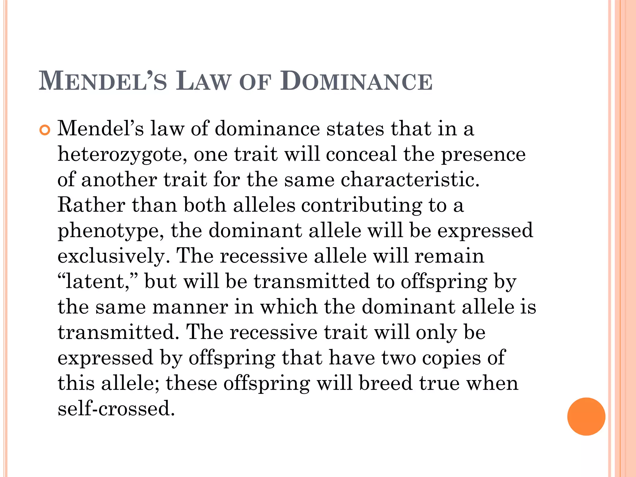 MENDEL’S LAW OF DOMINANCE
 Mendel’s law of dominance states that in a
heterozygote, one trait will conceal the presence
of another trait for the same characteristic.
Rather than both alleles contributing to a
phenotype, the dominant allele will be expressed
exclusively. The recessive allele will remain
“latent,” but will be transmitted to offspring by
the same manner in which the dominant allele is
transmitted. The recessive trait will only be
expressed by offspring that have two copies of
this allele; these offspring will breed true when
self-crossed.
 