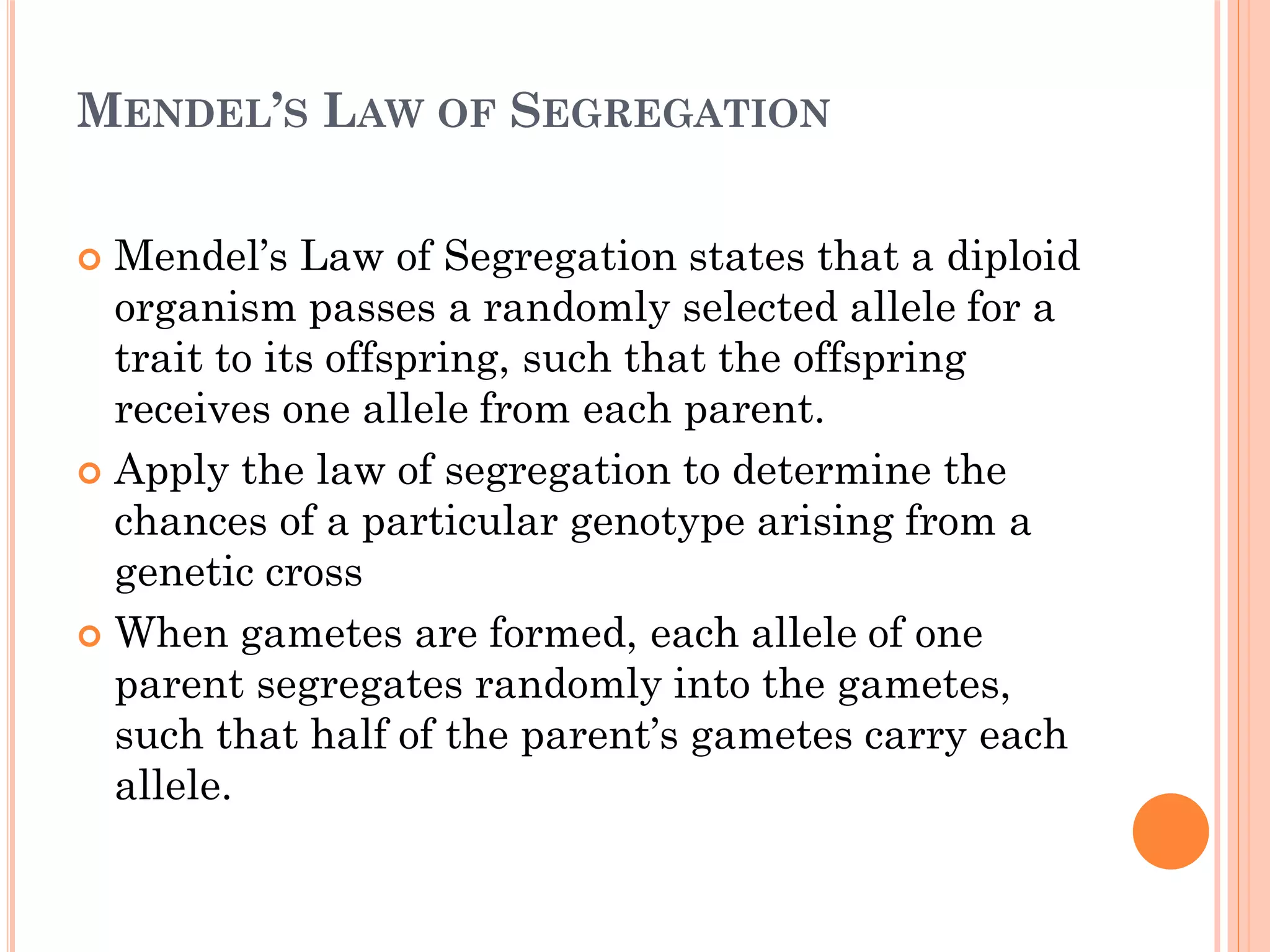 MENDEL’S LAW OF SEGREGATION
 Mendel’s Law of Segregation states that a diploid
organism passes a randomly selected allele for a
trait to its offspring, such that the offspring
receives one allele from each parent.
 Apply the law of segregation to determine the
chances of a particular genotype arising from a
genetic cross
 When gametes are formed, each allele of one
parent segregates randomly into the gametes,
such that half of the parent’s gametes carry each
allele.
 