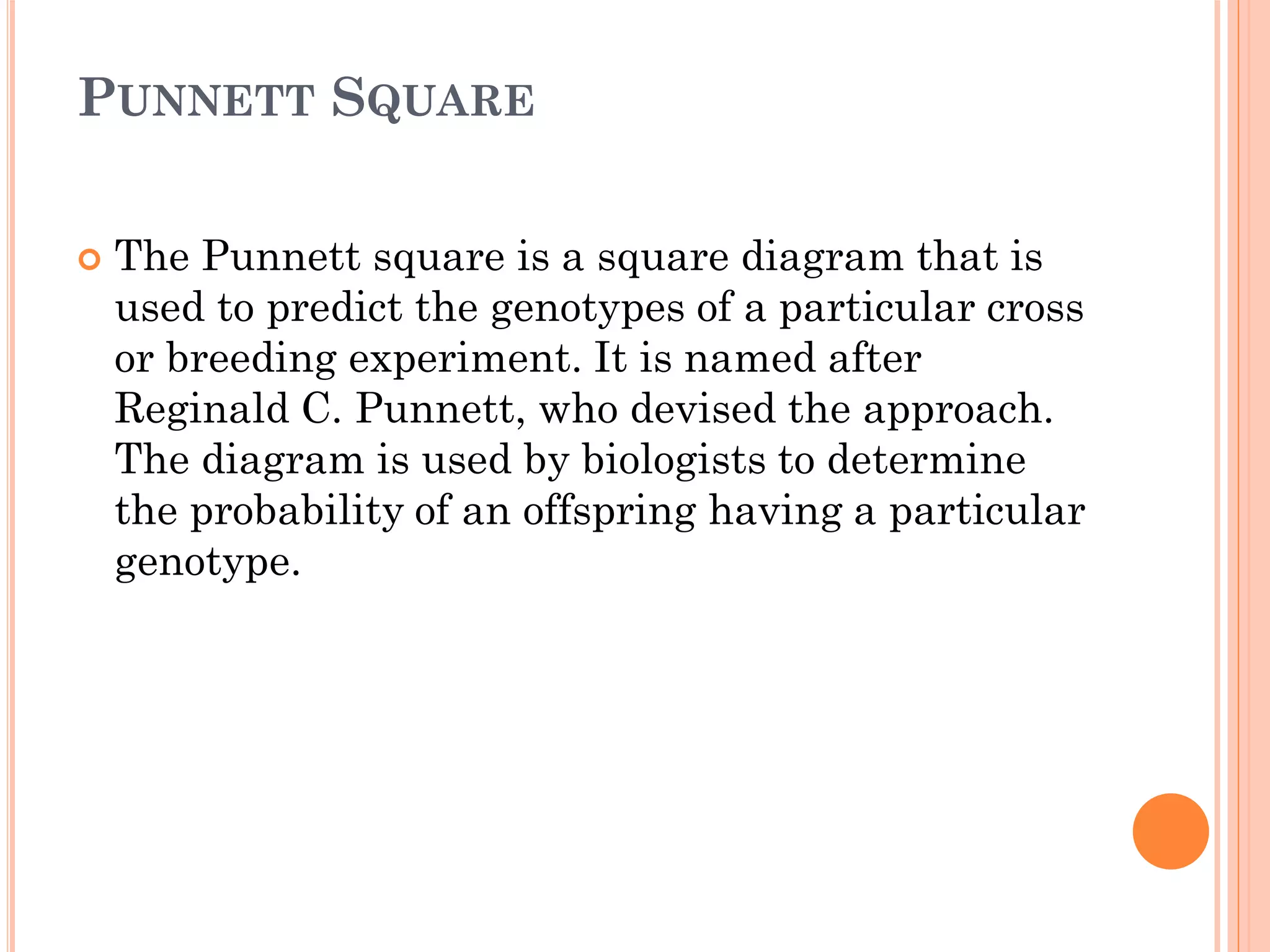 PUNNETT SQUARE
 The Punnett square is a square diagram that is
used to predict the genotypes of a particular cross
or breeding experiment. It is named after
Reginald C. Punnett, who devised the approach.
The diagram is used by biologists to determine
the probability of an offspring having a particular
genotype.
 