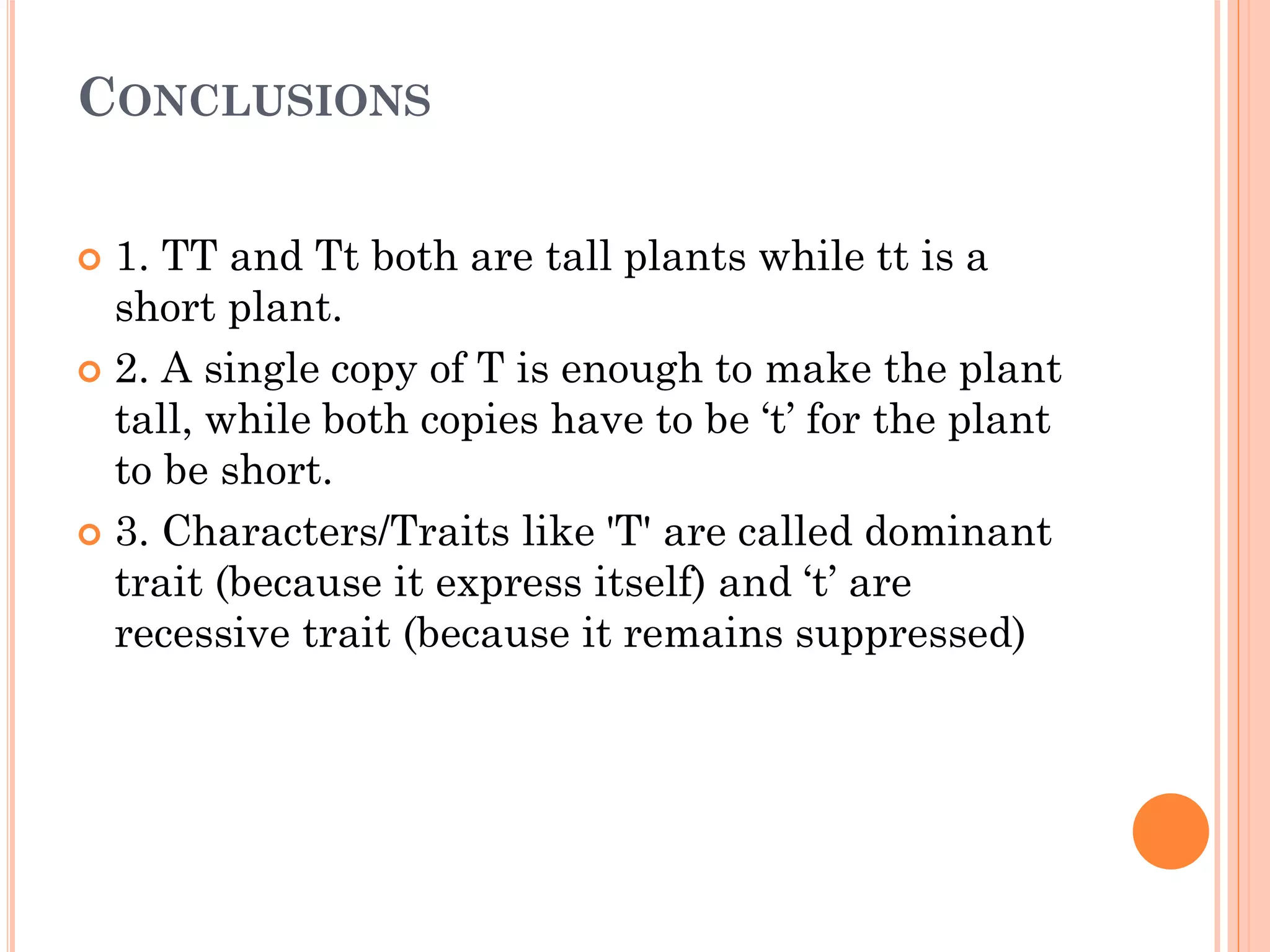 CONCLUSIONS
 1. TT and Tt both are tall plants while tt is a
short plant.
 2. A single copy of T is enough to make the plant
tall, while both copies have to be ‘t’ for the plant
to be short.
 3. Characters/Traits like 'T' are called dominant
trait (because it express itself) and ‘t’ are
recessive trait (because it remains suppressed)
 