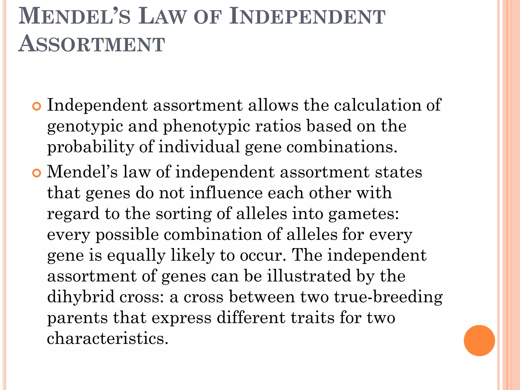MENDEL’S LAW OF INDEPENDENT
ASSORTMENT
 Independent assortment allows the calculation of
genotypic and phenotypic ratios based on the
probability of individual gene combinations.
 Mendel’s law of independent assortment states
that genes do not influence each other with
regard to the sorting of alleles into gametes:
every possible combination of alleles for every
gene is equally likely to occur. The independent
assortment of genes can be illustrated by the
dihybrid cross: a cross between two true-breeding
parents that express different traits for two
characteristics.
 