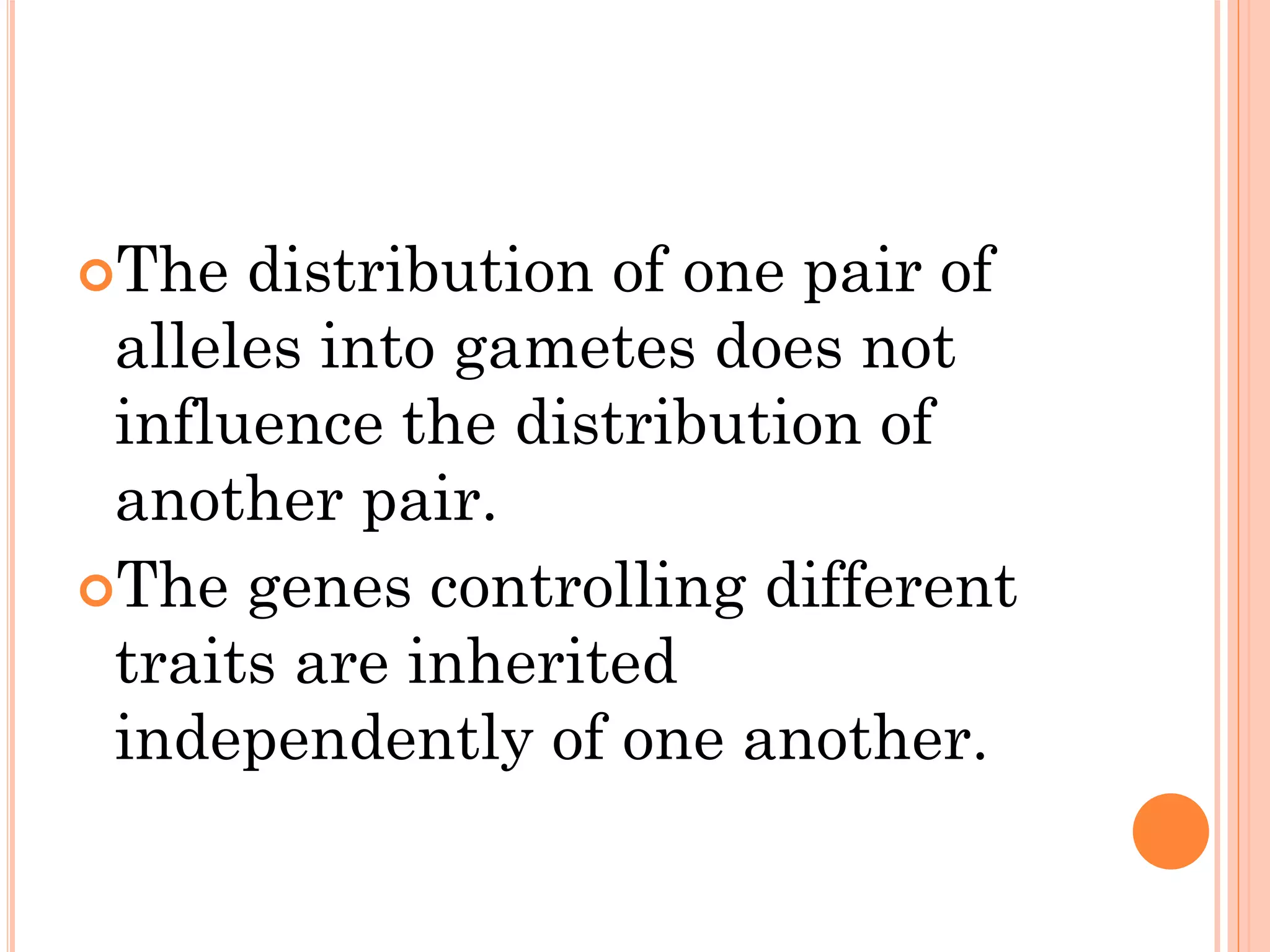 The distribution of one pair of
alleles into gametes does not
influence the distribution of
another pair.
The genes controlling different
traits are inherited
independently of one another.
 