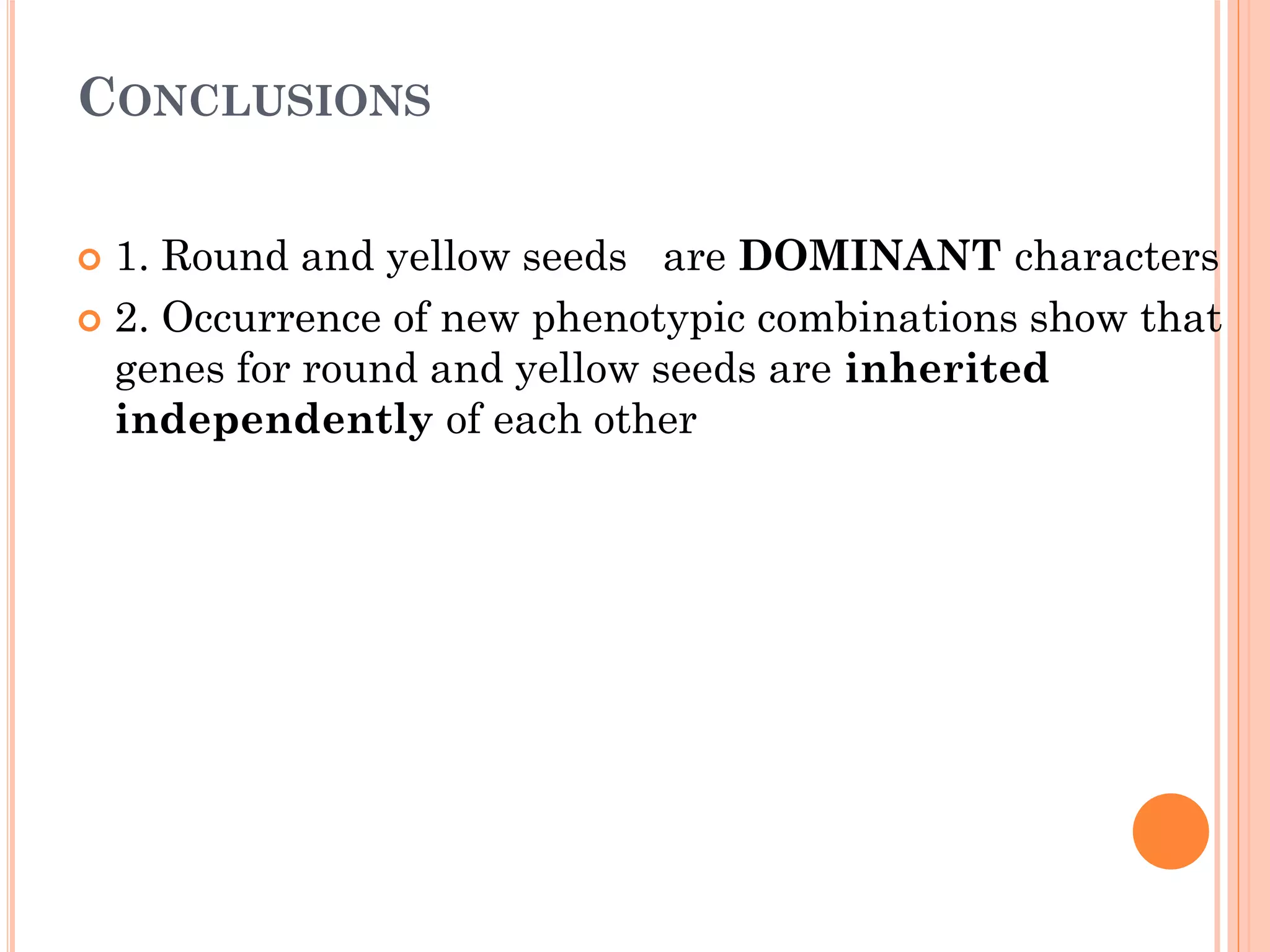 CONCLUSIONS
 1. Round and yellow seeds are DOMINANT characters
 2. Occurrence of new phenotypic combinations show that
genes for round and yellow seeds are inherited
independently of each other
 