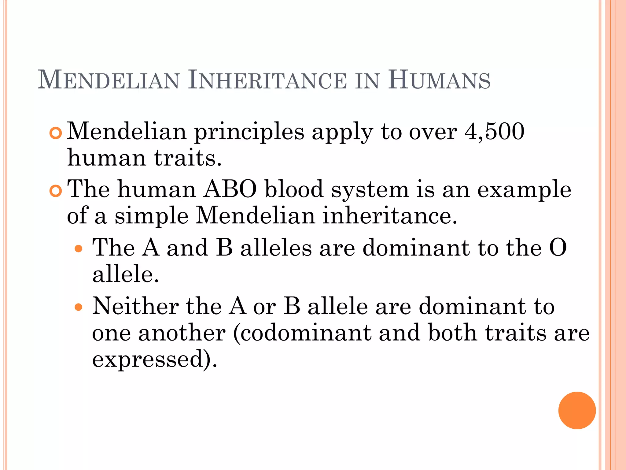MENDELIAN INHERITANCE IN HUMANS
 Mendelian principles apply to over 4,500
human traits.
 The human ABO blood system is an example
of a simple Mendelian inheritance.
 The A and B alleles are dominant to the O
allele.
 Neither the A or B allele are dominant to
one another (codominant and both traits are
expressed).
 