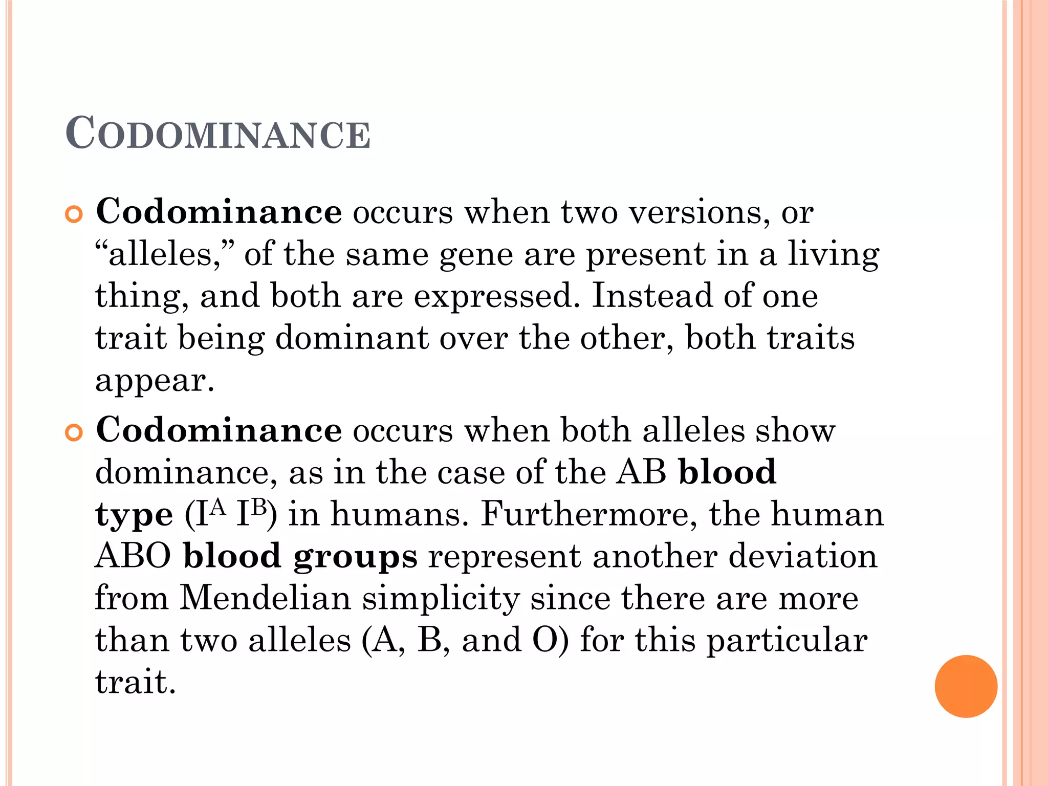 CODOMINANCE
 Codominance occurs when two versions, or
“alleles,” of the same gene are present in a living
thing, and both are expressed. Instead of one
trait being dominant over the other, both traits
appear.
 Codominance occurs when both alleles show
dominance, as in the case of the AB blood
type (IA IB) in humans. Furthermore, the human
ABO blood groups represent another deviation
from Mendelian simplicity since there are more
than two alleles (A, B, and O) for this particular
trait.
 