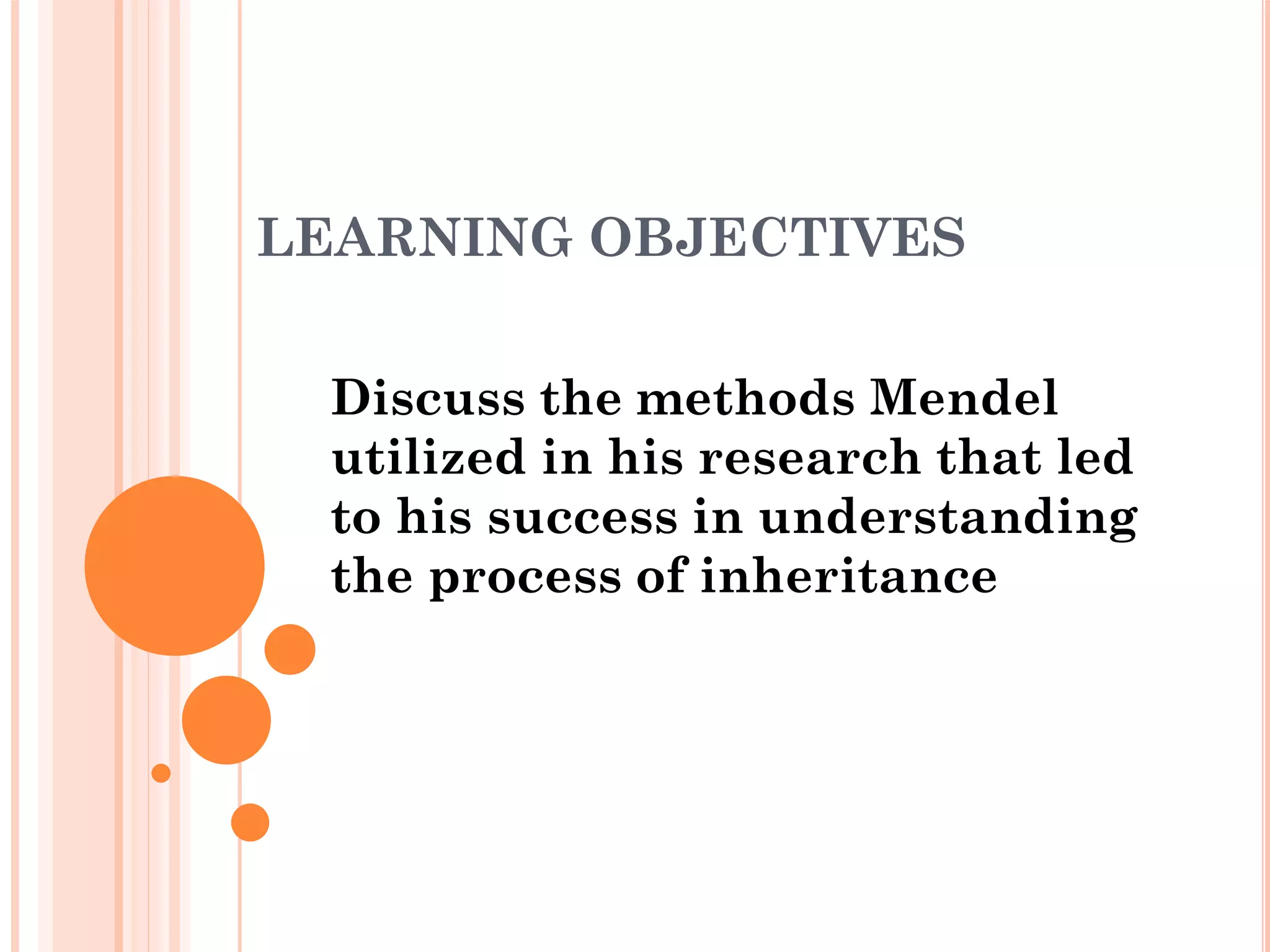 LEARNING OBJECTIVES
Discuss the methods Mendel
utilized in his research that led
to his success in understanding
the process of inheritance
 