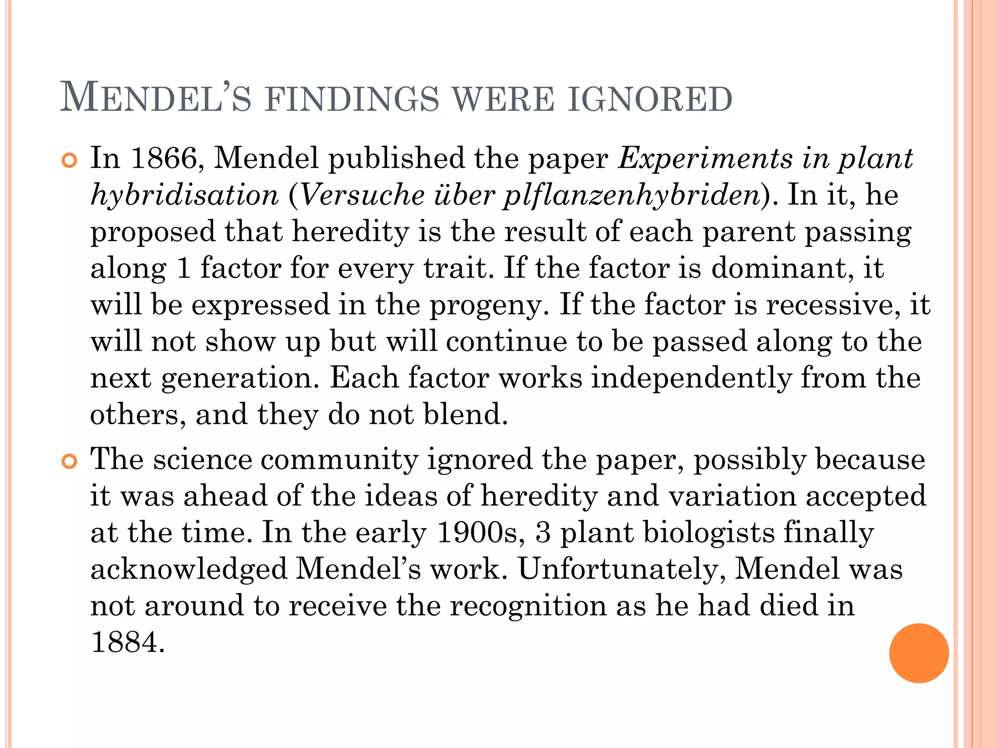 MENDEL’S FINDINGS WERE IGNORED
 In 1866, Mendel published the paper Experiments in plant
hybridisation (Versuche über plflanzenhybriden). In it, he
proposed that heredity is the result of each parent passing
along 1 factor for every trait. If the factor is dominant, it
will be expressed in the progeny. If the factor is recessive, it
will not show up but will continue to be passed along to the
next generation. Each factor works independently from the
others, and they do not blend.
 The science community ignored the paper, possibly because
it was ahead of the ideas of heredity and variation accepted
at the time. In the early 1900s, 3 plant biologists finally
acknowledged Mendel’s work. Unfortunately, Mendel was
not around to receive the recognition as he had died in
1884.
 