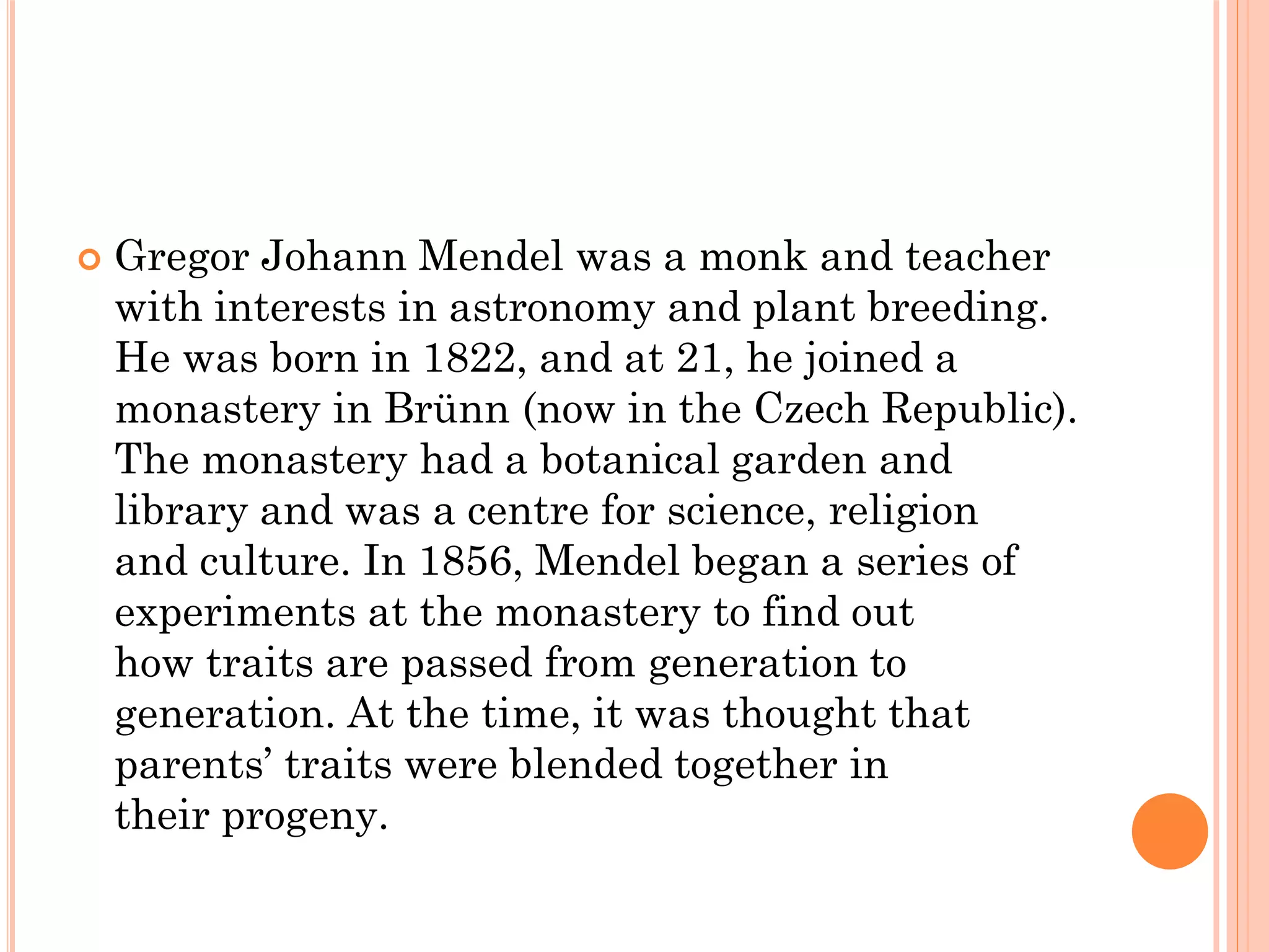  Gregor Johann Mendel was a monk and teacher
with interests in astronomy and plant breeding.
He was born in 1822, and at 21, he joined a
monastery in Brünn (now in the Czech Republic).
The monastery had a botanical garden and
library and was a centre for science, religion
and culture. In 1856, Mendel began a series of
experiments at the monastery to find out
how traits are passed from generation to
generation. At the time, it was thought that
parents’ traits were blended together in
their progeny.
 