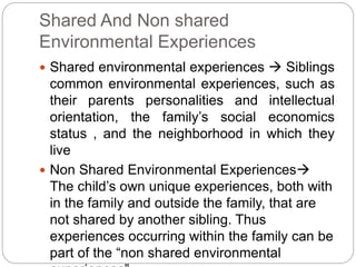 Shared And Non shared
Environmental Experiences
 Shared environmental experiences  Siblings
common environmental experiences, such as
their parents personalities and intellectual
orientation, the family’s social economics
status , and the neighborhood in which they
live
 Non Shared Environmental Experiences
The child’s own unique experiences, both with
in the family and outside the family, that are
not shared by another sibling. Thus
experiences occurring within the family can be
part of the “non shared environmental
 