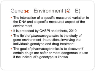 Gene Environment (G E)
 The interaction of a specific measured variation in
the DNA and a specific measured aspect of the
environment
 It is proposed by CASPI and others, 2010
 The field of pharmacogenetics is the study of
gene-environment interactions involving the
individuals genotype and drug treatment .
 The goal of pharmacogenetics is to discover if
certain drugs are safer or more dangerous to use
if the individual’s genotype is known
 