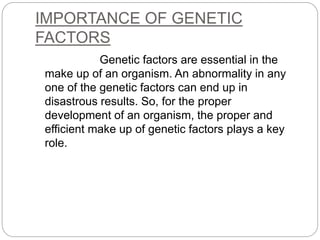 IMPORTANCE OF GENETIC
FACTORS
Genetic factors are essential in the
make up of an organism. An abnormality in any
one of the genetic factors can end up in
disastrous results. So, for the proper
development of an organism, the proper and
efficient make up of genetic factors plays a key
role.
 