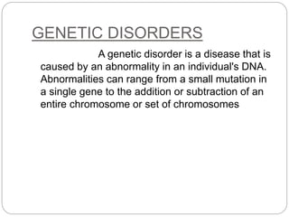 GENETIC DISORDERS
A genetic disorder is a disease that is
caused by an abnormality in an individual's DNA.
Abnormalities can range from a small mutation in
a single gene to the addition or subtraction of an
entire chromosome or set of chromosomes
 