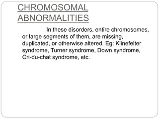 CHROMOSOMAL
ABNORMALITIES
In these disorders, entire chromosomes,
or large segments of them, are missing,
duplicated, or otherwise altered. Eg: Klinefelter
syndrome, Turner syndrome, Down syndrome,
Cri-du-chat syndrome, etc.
 