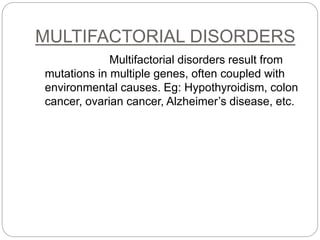 MULTIFACTORIAL DISORDERS
Multifactorial disorders result from
mutations in multiple genes, often coupled with
environmental causes. Eg: Hypothyroidism, colon
cancer, ovarian cancer, Alzheimer’s disease, etc.
 