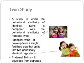 Twin Study
 A study in which the
behavioral similarity of
identical twins is
compared with the
behavioral similarity of
fraternal twins
 Identical twins – It
develop from a single
fertilized egg that splits
into two genetically
identical organisms.
 Fraternal Twins – It
develops from separate
 