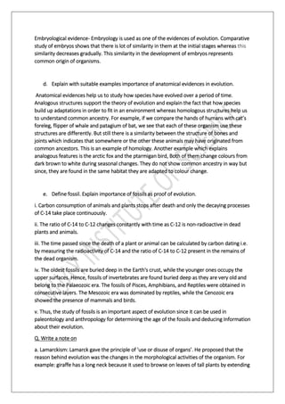 Embryological evidence- Embryology is used as one of the evidences of evolution. Comparative
study of embryos shows that there is lot of similarity in them at the initial stages whereas this
similarity decreases gradually. This similarity in the development of embryos represents
common origin of organisms.
d. Explain with suitable examples importance of anatomical evidences in evolution.
Anatomical evidences help us to study how species have evolved over a period of time.
Analogous structures support the theory of evolution and explain the fact that how species
build up adaptations in order to fit in an environment whereas homologous structures help us
to understand common ancestry. For example, if we compare the hands of humans with cat’s
foreleg, flipper of whale and patagium of bat, we see that each of these organism use these
structures are differently. But still there is a similarity between the structure of bones and
joints which indicates that somewhere or the other these animals may have originated from
common ancestors. This is an example of homology. Another example which explains
analogous features is the arctic fox and the ptarmigan bird, Both of them change colours from
dark brown to white during seasonal changes. They do not show common ancestry in way but
since, they are found in the same habitat they are adapted to colour change.
e. Define fossil. Explain importance of fossils as proof of evolution.
i. Carbon consumption of animals and plants stops after death and only the decaying processes
of C-14 take place continuously.
ii. The ratio of C-14 to C-12 changes constantly with time as C-12 is non-radioactive in dead
plants and animals.
iii. The time passed since the death of a plant or animal can be calculated by carbon dating i.e.
by measuring the radioactivity of C-14 and the ratio of C-14 to C-12 present in the remains of
the dead organism.
iv. The oldest fossils are buried deep in the Earth's crust, while the younger ones occupy the
upper surfaces. Hence, fossils of invertebrates are found buried deep as they are very old and
belong to the Palaeozoic era. The fossils of Pisces, Amphibians, and Reptiles were obtained in
consecutive layers. The Mesozoic era was dominated by reptiles, while the Cenozoic era
showed the presence of mammals and birds.
v. Thus, the study of fossils is an important aspect of evolution since it can be used in
paleontology and anthropology for determining the age of the fossils and deducing Information
about their evolution.
Q. Write a note on
a. Lamarckism: Lamarck gave the principle of 'use or disuse of organs’. He proposed that the
reason behind evolution was the changes in the morphological activities of the organism. For
example: giraffe has a long neck because it used to browse on leaves of tall plants by extending
 