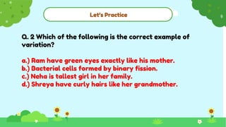 Let’s Practice
Q. 2 Which of the following is the correct example of
variation?
a.) Ram have green eyes exactly like his mother.
b.) Bacterial cells formed by binary fission.
c.) Neha is tallest girl in her family.
d.) Shreya have curly hairs like her grandmother.
 