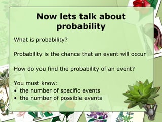 Now lets talk about probability What is probability? Probability is the chance that an event will occur How do you find the probability of an event? You must know:  the number of specific events  the number of possible events 