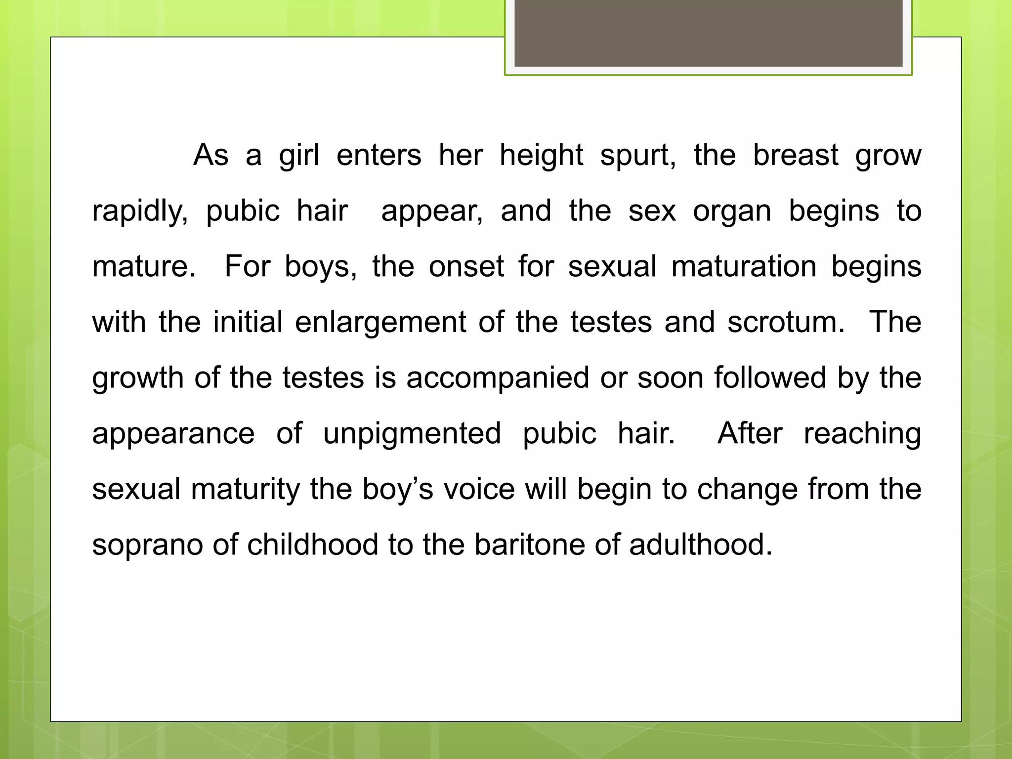 As a girl enters her height spurt, the breast grow
rapidly, pubic hair appear, and the sex organ begins to
mature. For boys, the onset for sexual maturation begins
with the initial enlargement of the testes and scrotum. The
growth of the testes is accompanied or soon followed by the
appearance of unpigmented pubic hair. After reaching
sexual maturity the boy’s voice will begin to change from the
soprano of childhood to the baritone of adulthood.
 