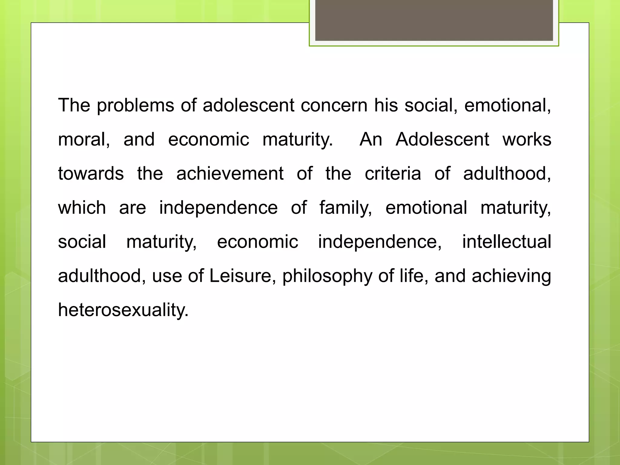 The problems of adolescent concern his social, emotional,
moral, and economic maturity. An Adolescent works
towards the achievement of the criteria of adulthood,
which are independence of family, emotional maturity,
social maturity, economic independence, intellectual
adulthood, use of Leisure, philosophy of life, and achieving
heterosexuality.
 