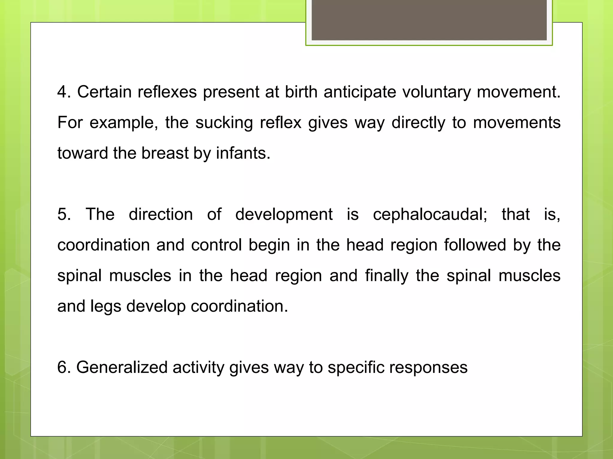 4. Certain reflexes present at birth anticipate voluntary movement.
For example, the sucking reflex gives way directly to movements
toward the breast by infants.
5. The direction of development is cephalocaudal; that is,
coordination and control begin in the head region followed by the
spinal muscles in the head region and finally the spinal muscles
and legs develop coordination.
6. Generalized activity gives way to specific responses
 