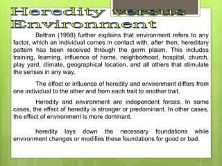 Beltran (1998) further explains that environment refers to any
factor, which an individual comes in contact with, after then, hereditary
pattern has been received through the germ plasm. This includes
training, learning, influence of home, neighborhood, hospital, church,
play yard, climate, geographical location, and all others that stimulate
the senses in any way.
The effect or influence of heredity and environment differs from
one individual to the other and from each trait to another trait.
Heredity and environment are independent forces. In some
cases, the effect of heredity is stronger or predominant. In other cases,
the effect of environment is more dominant.
heredity lays down the necessary foundations while
environment changes or modifies these foundations for good or bad.
 