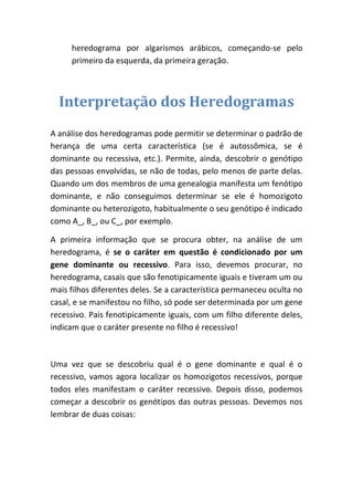 heredograma por algarismos arábicos, começando-se pelo primeiro da esquerda, da primeira geração. 
Interpretação dos Heredogramas 
A análise dos heredogramas pode permitir se determinar o padrão de herança de uma certa característica (se é autossômica, se é dominante ou recessiva, etc.). Permite, ainda, descobrir o genótipo das pessoas envolvidas, se não de todas, pelo menos de parte delas. Quando um dos membros de uma genealogia manifesta um fenótipo dominante, e não conseguimos determinar se ele é homozigoto dominante ou heterozigoto, habitualmente o seu genótipo é indicado como A_, B_, ou C_, por exemplo. 
A primeira informação que se procura obter, na análise de um heredograma, é se o caráter em questão é condicionado por um gene dominante ou recessivo. Para isso, devemos procurar, no heredograma, casais que são fenotipicamente iguais e tiveram um ou mais filhos diferentes deles. Se a característica permaneceu oculta no casal, e se manifestou no filho, só pode ser determinada por um gene recessivo. Pais fenotipicamente iguais, com um filho diferente deles, indicam que o caráter presente no filho é recessivo! 
Uma vez que se descobriu qual é o gene dominante e qual é o recessivo, vamos agora localizar os homozigotos recessivos, porque todos eles manifestam o caráter recessivo. Depois disso, podemos começar a descobrir os genótipos das outras pessoas. Devemos nos lembrar de duas coisas: 
 