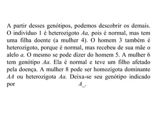 A partir desses genótipos, podemos descobrir os demais.
O indivíduo 1 é heterozigoto Aa, pois é normal, mas tem
uma filha doente (a mulher 4). O homem 3 também é
heterozigoto, porque é normal, mas recebeu de sua mãe o
alelo a. O mesmo se pode dizer do homem 5. A mulher 6
tem genótipo Aa. Ela é normal e teve um filho afetado
pela doença. A mulher 8 pode ser homozigota dominante
AA ou heterozigota Aa. Deixa-se seu genótipo indicado
por                         A_.
 