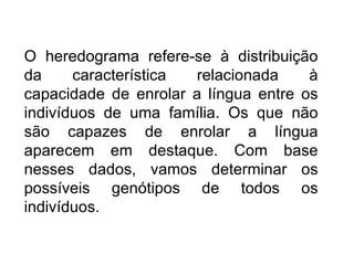 O heredograma refere-se à distribuição
da     característica relacionada     à
capacidade de enrolar a língua entre os
indivíduos de uma família. Os que não
são capazes de enrolar a língua
aparecem em destaque. Com base
nesses dados, vamos determinar os
possíveis genótipos de todos os
indivíduos.
 
