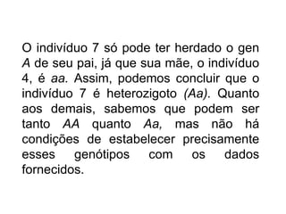 O indivíduo 7 só pode ter herdado o gen
A de seu pai, já que sua mãe, o indivíduo
4, é aa. Assim, podemos concluir que o
indivíduo 7 é heterozigoto (Aa). Quanto
aos demais, sabemos que podem ser
tanto AA quanto Aa, mas não há
condições de estabelecer precisamente
esses    genótipos    com    os    dados
fornecidos.
 