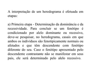A interpretação de um heredograma é efetuada em
etapas:

a) Primeira etapa - Determinação da dominância e da
recessividade. Para concluir se um fenótipo é
condicionado por alelo dominante ou recessivo,
deve-se pesquisar, no heredograma, casais em que
ambos os indivíduos são fenotipicamente normais ou
afetados e que têm descendente com fenótipo
diferente do seu. Caso o fenótipo apresentado pelo
descendente contrastante não se manifestar em seus
pais, ele será determinado pelo alelo recessivo.
 